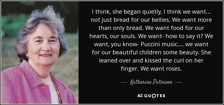 I think, she began quietly, I think we want... not just bread for our bellies. We want more than only bread. We want food for our hearts, our souls. We want- how to say it? We want, you know- Puccini music.... we want for our beautiful children some beauty. She leaned over and kissed the curl on her finger. We want roses. - Katherine Paterson