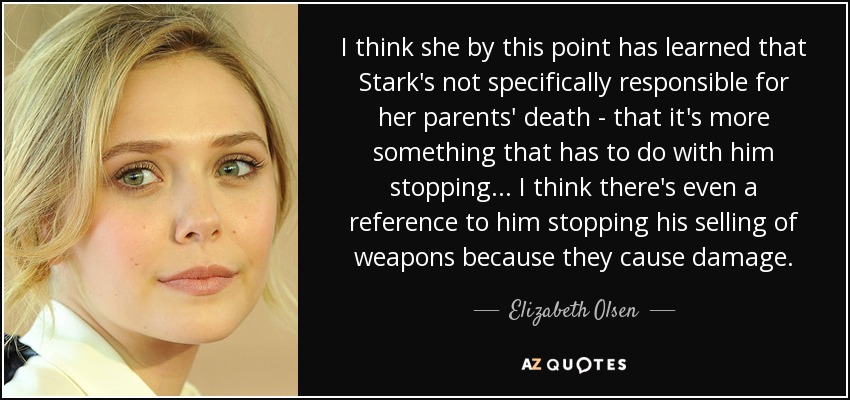 I think she by this point has learned that Stark's not specifically responsible for her parents' death - that it's more something that has to do with him stopping... I think there's even a reference to him stopping his selling of weapons because they cause damage. - Elizabeth Olsen