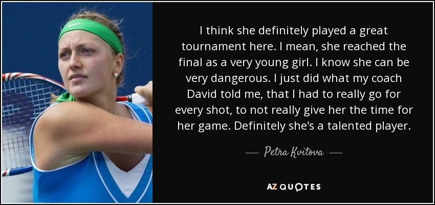 I think she definitely played a great tournament here. I mean, she reached the final as a very young girl. I know she can be very dangerous. I just did what my coach David told me, that I had to really go for every shot, to not really give her the time for her game. Definitely she's a talented player. - Petra Kvitova