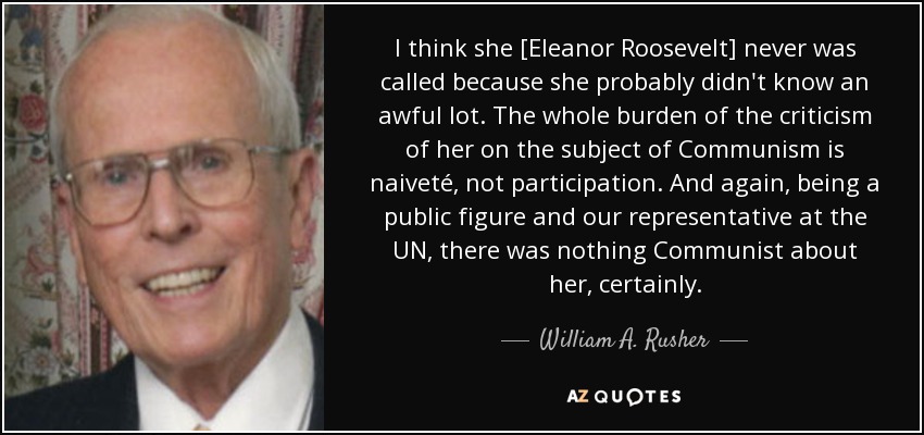 I think she [Eleanor Roosevelt] never was called because she probably didn't know an awful lot. The whole burden of the criticism of her on the subject of Communism is naiveté, not participation. And again, being a public figure and our representative at the UN, there was nothing Communist about her, certainly. - William A. Rusher
