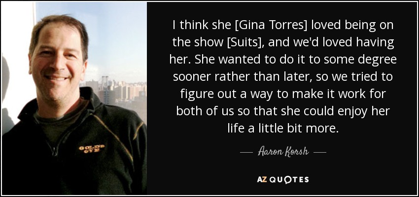 I think she [Gina Torres] loved being on the show [Suits], and we'd loved having her. She wanted to do it to some degree sooner rather than later, so we tried to figure out a way to make it work for both of us so that she could enjoy her life a little bit more. - Aaron Korsh