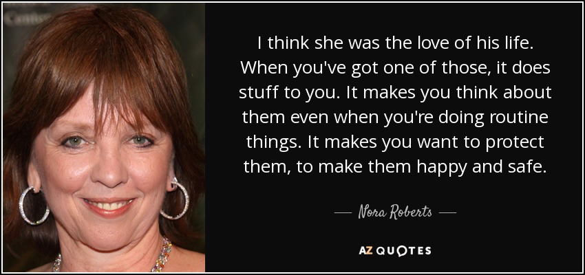 I think she was the love of his life. When you've got one of those, it does stuff to you. It makes you think about them even when you're doing routine things. It makes you want to protect them, to make them happy and safe. - Nora Roberts