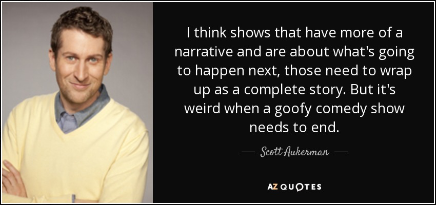 I think shows that have more of a narrative and are about what's going to happen next, those need to wrap up as a complete story. But it's weird when a goofy comedy show needs to end. - Scott Aukerman
