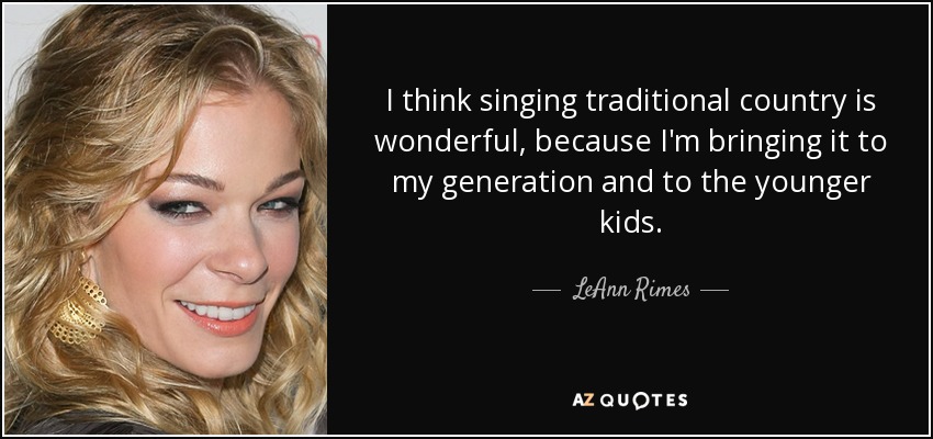 I think singing traditional country is wonderful, because I'm bringing it to my generation and to the younger kids. - LeAnn Rimes