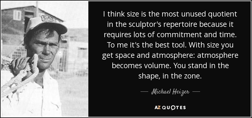 I think size is the most unused quotient in the sculptor's repertoire because it requires lots of commitment and time. To me it's the best tool. With size you get space and atmosphere: atmosphere becomes volume. You stand in the shape, in the zone. - Michael Heizer