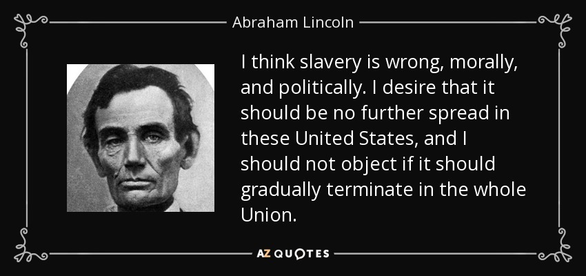 I think slavery is wrong, morally, and politically. I desire that it should be no further spread in these United States, and I should not object if it should gradually terminate in the whole Union. - Abraham Lincoln