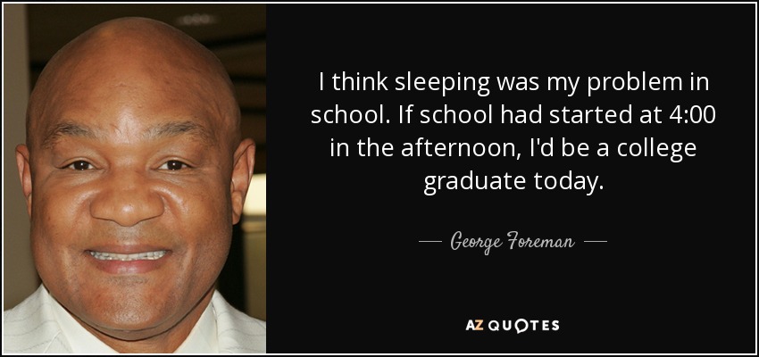 I think sleeping was my problem in school. If school had started at 4:00 in the afternoon, I'd be a college graduate today. - George Foreman