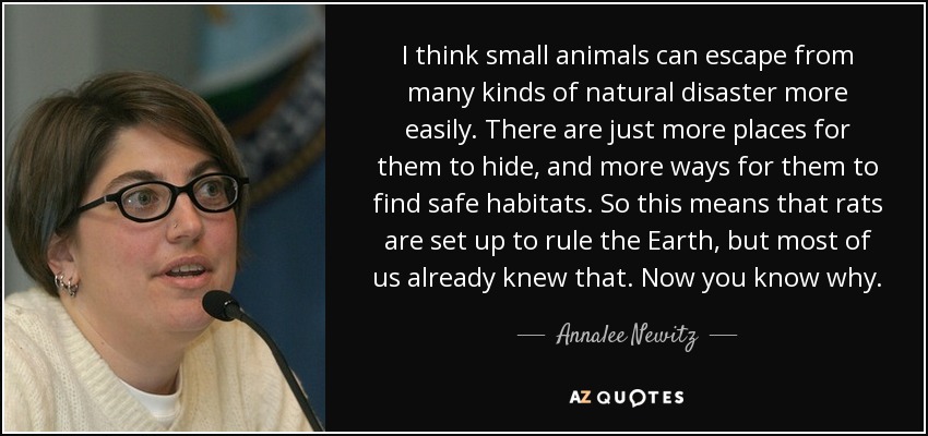 I think small animals can escape from many kinds of natural disaster more easily. There are just more places for them to hide, and more ways for them to find safe habitats. So this means that rats are set up to rule the Earth, but most of us already knew that. Now you know why. - Annalee Newitz