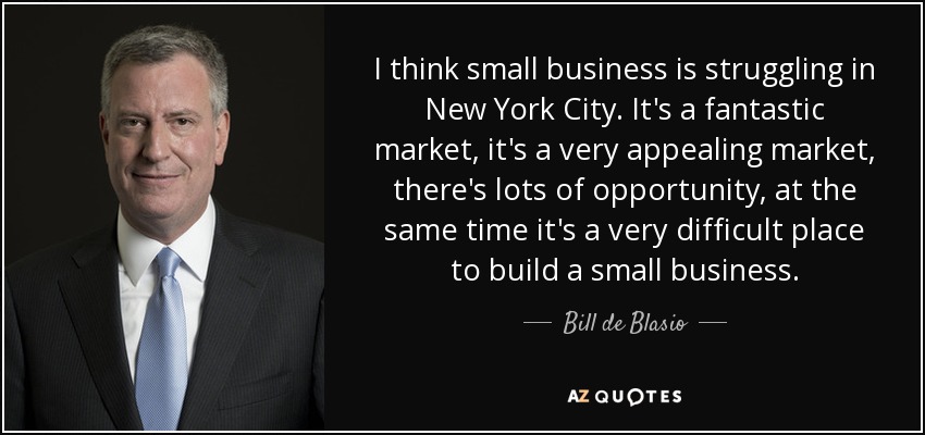 I think small business is struggling in New York City. It's a fantastic market, it's a very appealing market, there's lots of opportunity, at the same time it's a very difficult place to build a small business. - Bill de Blasio