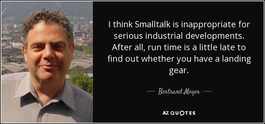 I think Smalltalk is inappropriate for serious industrial developments. After all, run time is a little late to find out whether you have a landing gear. - Bertrand Meyer
