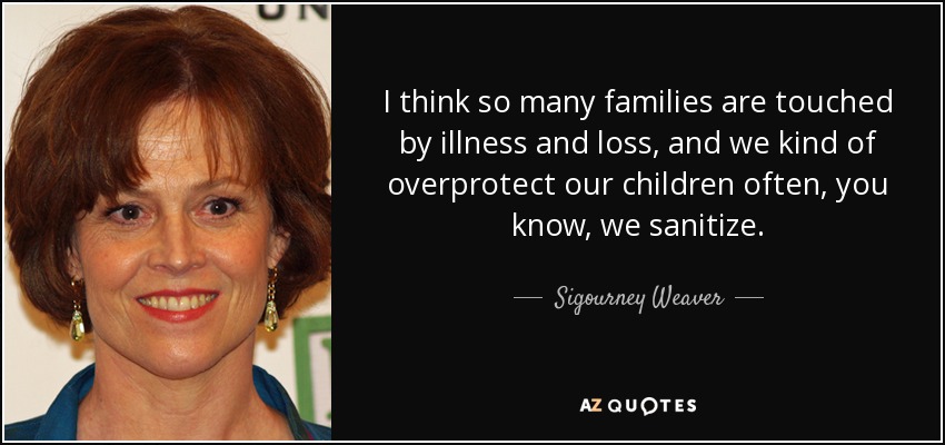 I think so many families are touched by illness and loss, and we kind of overprotect our children often, you know, we sanitize. - Sigourney Weaver