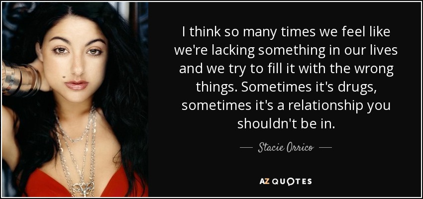 I think so many times we feel like we're lacking something in our lives and we try to fill it with the wrong things. Sometimes it's drugs, sometimes it's a relationship you shouldn't be in. - Stacie Orrico