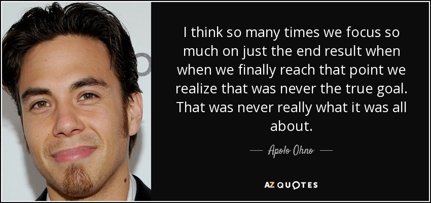 I think so many times we focus so much on just the end result when when we finally reach that point we realize that was never the true goal. That was never really what it was all about. - Apolo Ohno