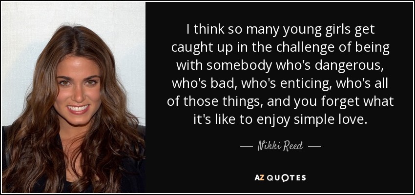 I think so many young girls get caught up in the challenge of being with somebody who's dangerous, who's bad, who's enticing, who's all of those things, and you forget what it's like to enjoy simple love. - Nikki Reed