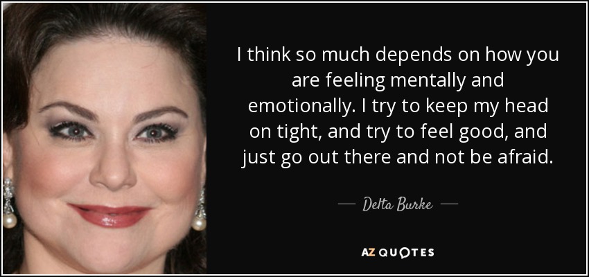 I think so much depends on how you are feeling mentally and emotionally. I try to keep my head on tight, and try to feel good, and just go out there and not be afraid. - Delta Burke