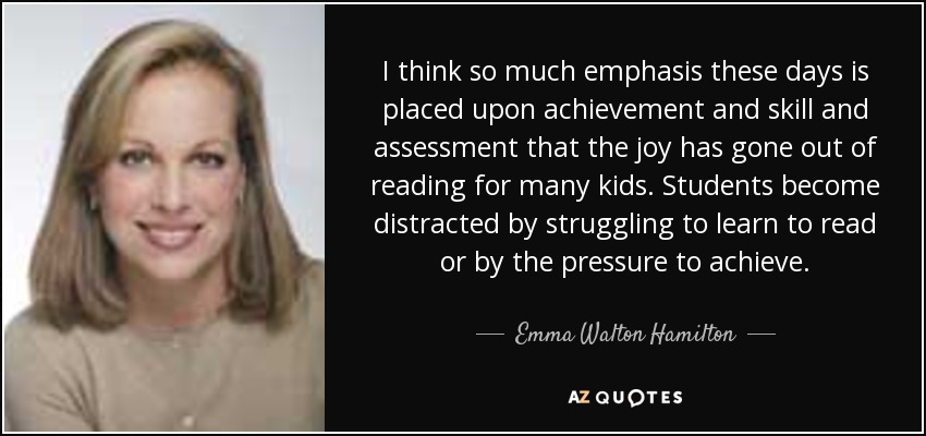 I think so much emphasis these days is placed upon achievement and skill and assessment that the joy has gone out of reading for many kids. Students become distracted by struggling to learn to read or by the pressure to achieve. - Emma Walton Hamilton