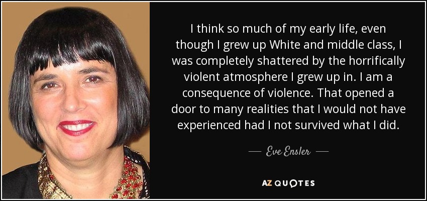 I think so much of my early life, even though I grew up White and middle class, I was completely shattered by the horrifically violent atmosphere I grew up in. I am a consequence of violence. That opened a door to many realities that I would not have experienced had I not survived what I did. - Eve Ensler