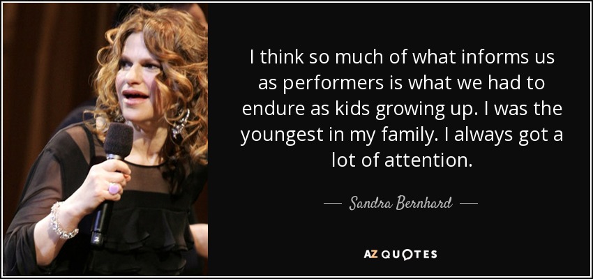 I think so much of what informs us as performers is what we had to endure as kids growing up. I was the youngest in my family. I always got a lot of attention. - Sandra Bernhard