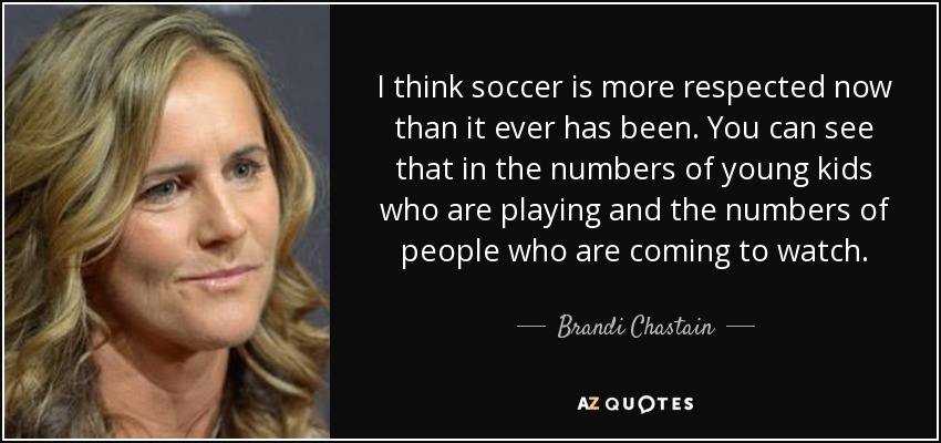 I think soccer is more respected now than it ever has been. You can see that in the numbers of young kids who are playing and the numbers of people who are coming to watch. - Brandi Chastain