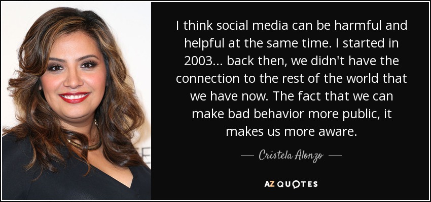 I think social media can be harmful and helpful at the same time. I started in 2003 ... back then, we didn't have the connection to the rest of the world that we have now. The fact that we can make bad behavior more public, it makes us more aware. - Cristela Alonzo
