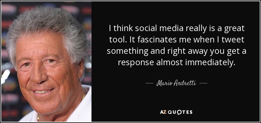 I think social media really is a great tool. It fascinates me when I tweet something and right away you get a response almost immediately. - Mario Andretti