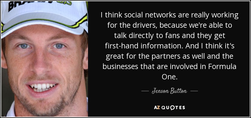 I think social networks are really working for the drivers, because we're able to talk directly to fans and they get first-hand information. And I think it's great for the partners as well and the businesses that are involved in Formula One. - Jenson Button