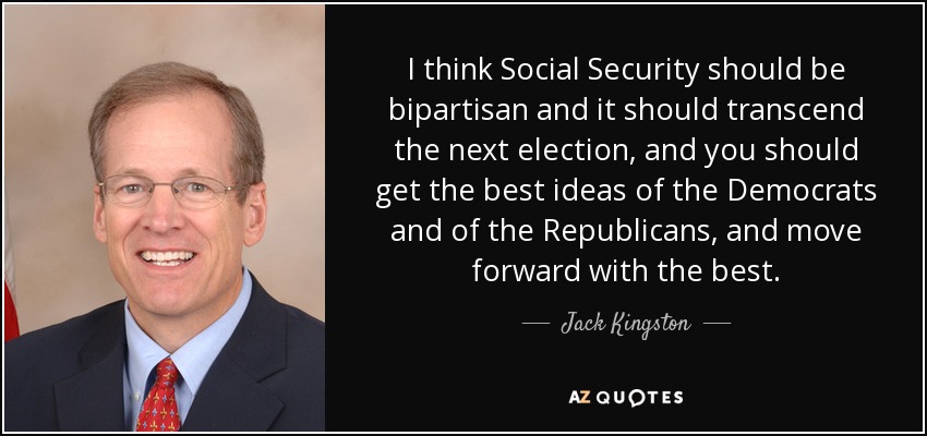 I think Social Security should be bipartisan and it should transcend the next election, and you should get the best ideas of the Democrats and of the Republicans, and move forward with the best. - Jack Kingston