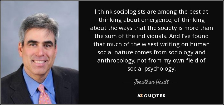 I think sociologists are among the best at thinking about emergence, of thinking about the ways that the society is more than the sum of the individuals. And I've found that much of the wisest writing on human social nature comes from sociology and anthropology, not from my own field of social psychology. - Jonathan Haidt