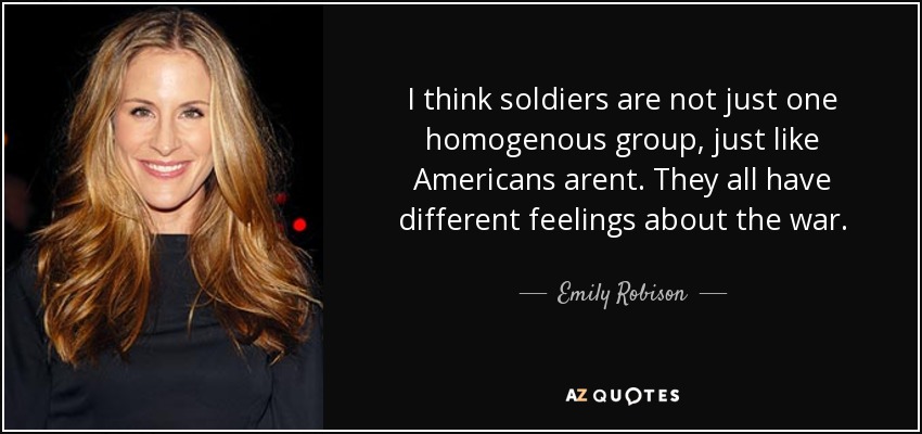 I think soldiers are not just one homogenous group, just like Americans arent. They all have different feelings about the war. - Emily Robison
