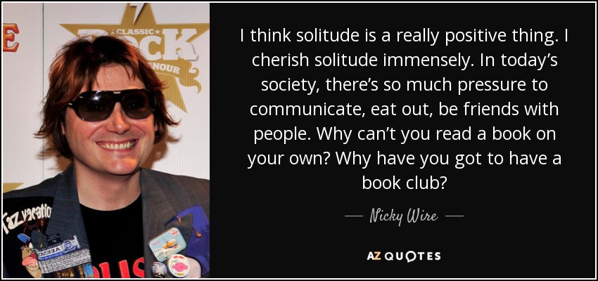 I think solitude is a really positive thing. I cherish solitude immensely. In today’s society, there’s so much pressure to communicate, eat out, be friends with people. Why can’t you read a book on your own? Why have you got to have a book club? - Nicky Wire