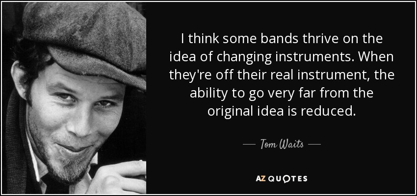 I think some bands thrive on the idea of changing instruments. When they're off their real instrument, the ability to go very far from the original idea is reduced. - Tom Waits