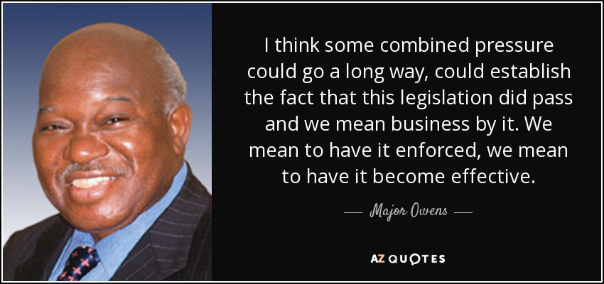 I think some combined pressure could go a long way, could establish the fact that this legislation did pass and we mean business by it. We mean to have it enforced, we mean to have it become effective. - Major Owens