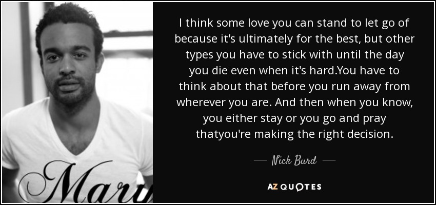 I think some love you can stand to let go of because it's ultimately for the best, but other types you have to stick with until the day you die even when it's hard.You have to think about that before you run away from wherever you are. And then when you know, you either stay or you go and pray thatyou're making the right decision. - Nick Burd