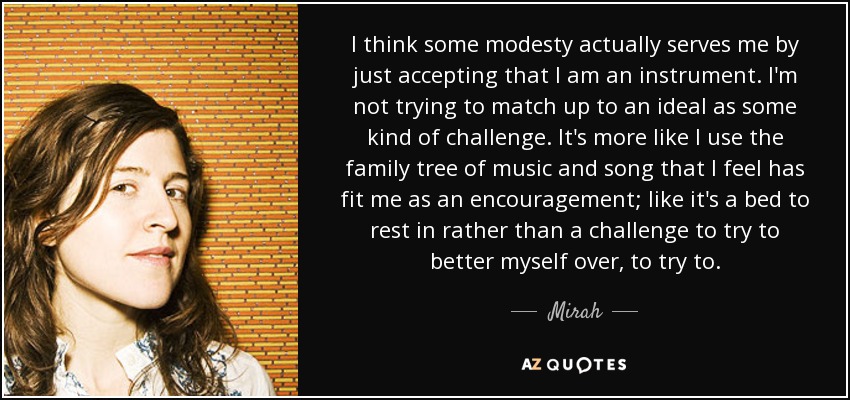 I think some modesty actually serves me by just accepting that I am an instrument. I'm not trying to match up to an ideal as some kind of challenge. It's more like I use the family tree of music and song that I feel has fit me as an encouragement; like it's a bed to rest in rather than a challenge to try to better myself over, to try to. - Mirah