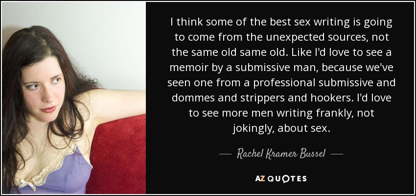 I think some of the best sex writing is going to come from the unexpected sources, not the same old same old. Like I'd love to see a memoir by a submissive man, because we've seen one from a professional submissive and dommes and strippers and hookers. I'd love to see more men writing frankly, not jokingly, about sex. - Rachel Kramer Bussel