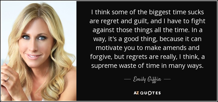 I think some of the biggest time sucks are regret and guilt, and I have to fight against those things all the time. In a way, it's a good thing, because it can motivate you to make amends and forgive, but regrets are really, I think, a supreme waste of time in many ways. - Emily Giffin
