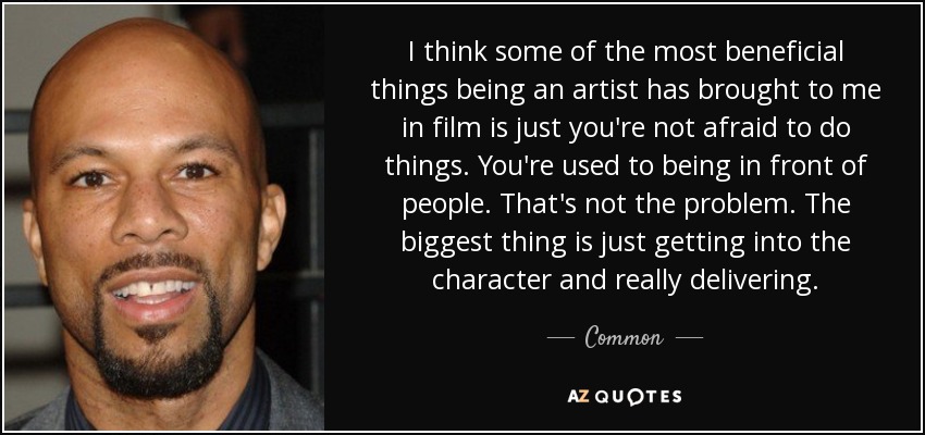 I think some of the most beneficial things being an artist has brought to me in film is just you're not afraid to do things. You're used to being in front of people. That's not the problem. The biggest thing is just getting into the character and really delivering. - Common