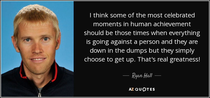 I think some of the most celebrated moments in human achievement should be those times when everything is going against a person and they are down in the dumps but they simply choose to get up. That's real greatness! - Ryan Hall