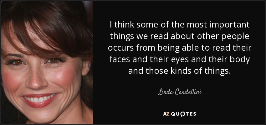 I think some of the most important things we read about other people occurs from being able to read their faces and their eyes and their body and those kinds of things. - Linda Cardellini