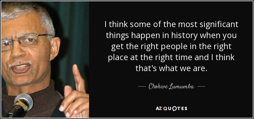 I think some of the most significant things happen in history when you get the right people in the right place at the right time and I think that's what we are. - Chokwe Lumumba