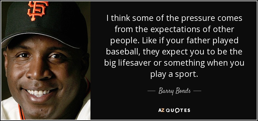 I think some of the pressure comes from the expectations of other people. Like if your father played baseball, they expect you to be the big lifesaver or something when you play a sport. - Barry Bonds