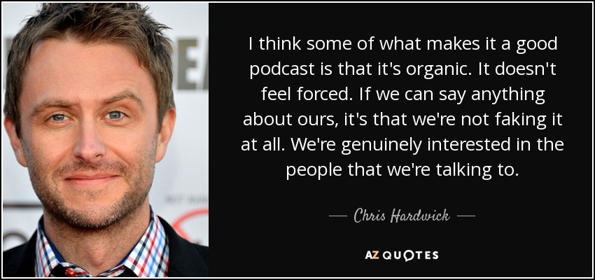 I think some of what makes it a good podcast is that it's organic. It doesn't feel forced. If we can say anything about ours, it's that we're not faking it at all. We're genuinely interested in the people that we're talking to. - Chris Hardwick