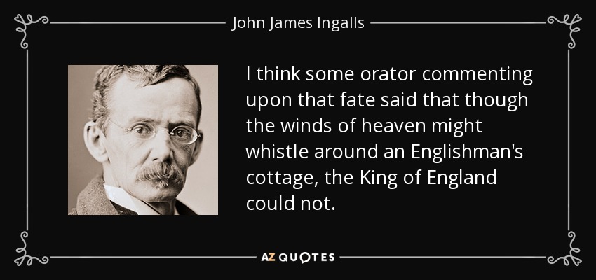 I think some orator commenting upon that fate said that though the winds of heaven might whistle around an Englishman's cottage, the King of England could not. - John James Ingalls