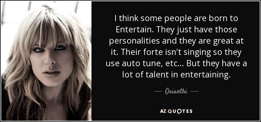 I think some people are born to Entertain. They just have those personalities and they are great at it. Their forte isn't singing so they use auto tune, etc... But they have a lot of talent in entertaining. - Orianthi