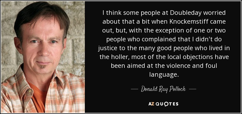 I think some people at Doubleday worried about that a bit when Knockemstiff came out, but, with the exception of one or two people who complained that I didn't do justice to the many good people who lived in the holler, most of the local objections have been aimed at the violence and foul language. - Donald Ray Pollock