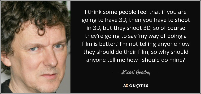 I think some people feel that if you are going to have 3D, then you have to shoot in 3D, but they shoot 3D, so of course they're going to say 'my way of doing a film is better.' I'm not telling anyone how they should do their film, so why should anyone tell me how I should do mine? - Michel Gondry