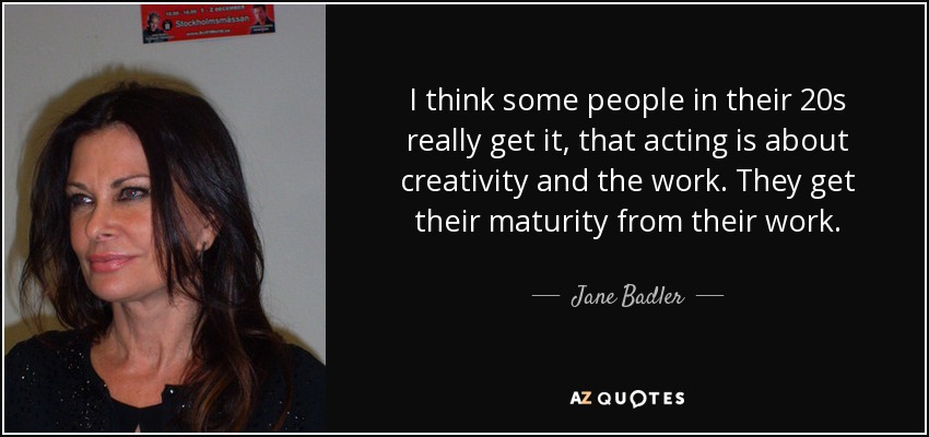 I think some people in their 20s really get it, that acting is about creativity and the work. They get their maturity from their work. - Jane Badler