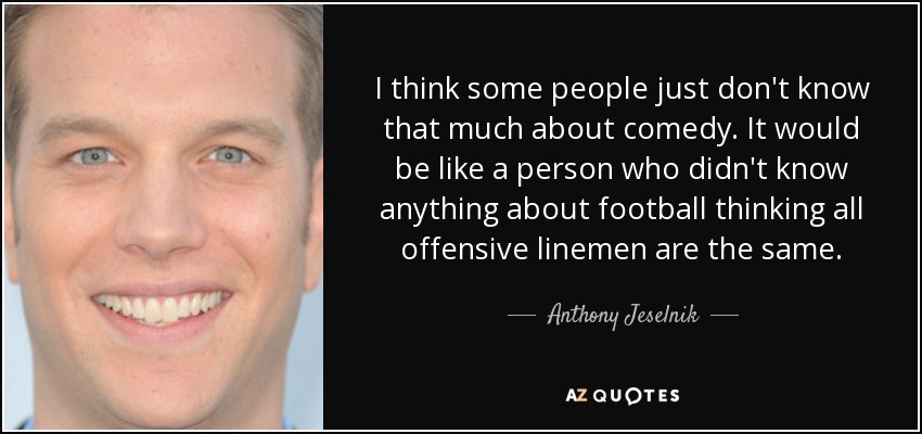 I think some people just don't know that much about comedy. It would be like a person who didn't know anything about football thinking all offensive linemen are the same. - Anthony Jeselnik
