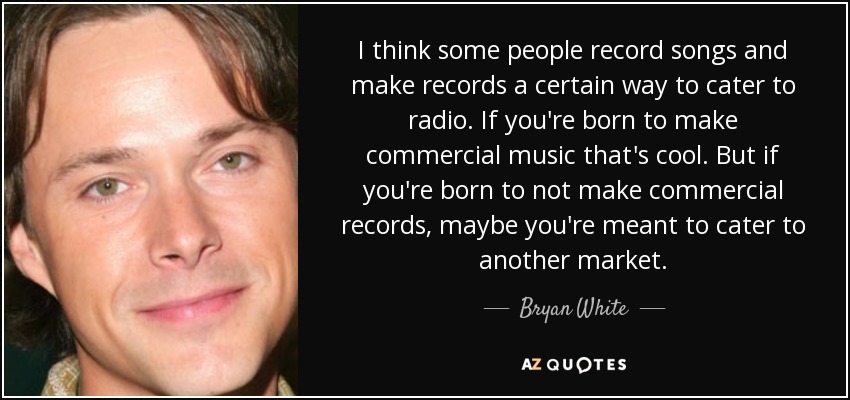 I think some people record songs and make records a certain way to cater to radio. If you're born to make commercial music that's cool. But if you're born to not make commercial records, maybe you're meant to cater to another market. - Bryan White