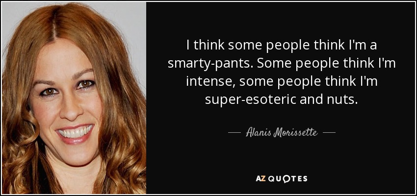 I think some people think I'm a smarty-pants. Some people think I'm intense, some people think I'm super-esoteric and nuts. - Alanis Morissette
